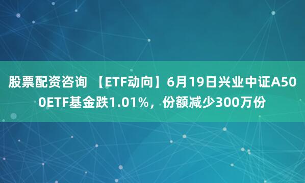 股票配资咨询 【ETF动向】6月19日兴业中证A500ETF基金跌1.01%，份额减少300万份