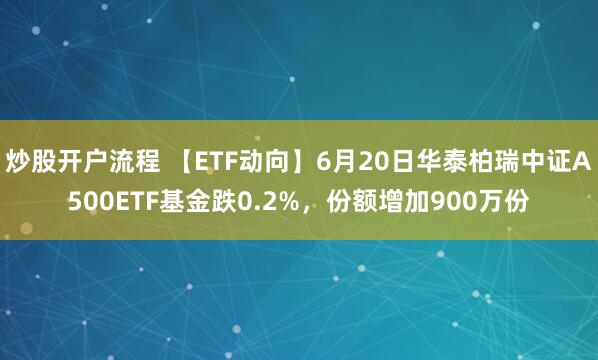 炒股开户流程 【ETF动向】6月20日华泰柏瑞中证A500ETF基金跌0.2%，份额增加900万份