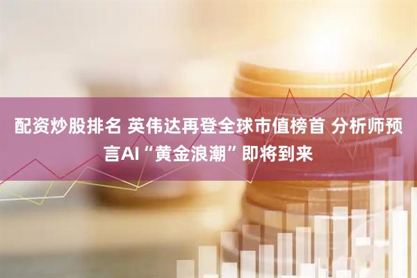 配资炒股排名 英伟达再登全球市值榜首 分析师预言AI“黄金浪潮”即将到来