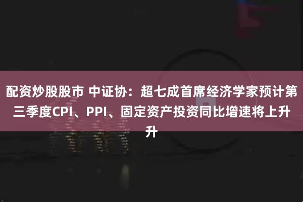 配资炒股股市 中证协：超七成首席经济学家预计第三季度CPI、PPI、固定资产投资同比增速将上升