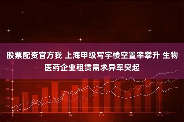 股票配资官方我 上海甲级写字楼空置率攀升 生物医药企业租赁需求异军突起