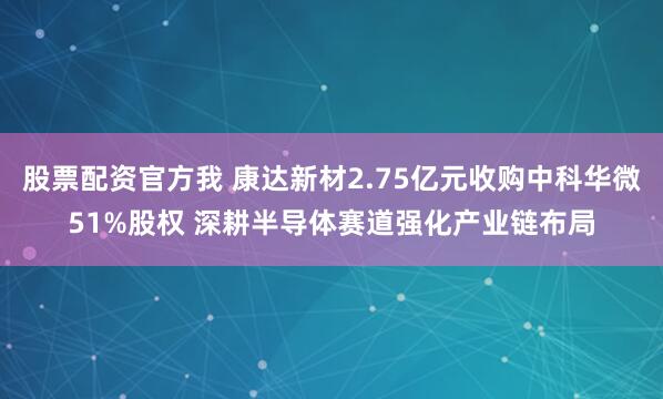 股票配资官方我 康达新材2.75亿元收购中科华微51%股权 深耕半导体赛道强化产业链布局