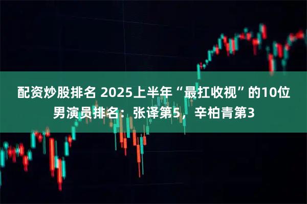 配资炒股排名 2025上半年“最扛收视”的10位男演员排名:张译第5,辛柏青第3