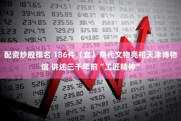 配资炒股排名 186件(套)商代文物亮相天津博物馆 讲述三千年前“工匠精神”