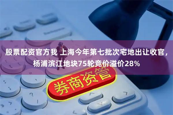 股票配资官方我 上海今年第七批次宅地出让收官，杨浦滨江地块75轮竞价溢价28%