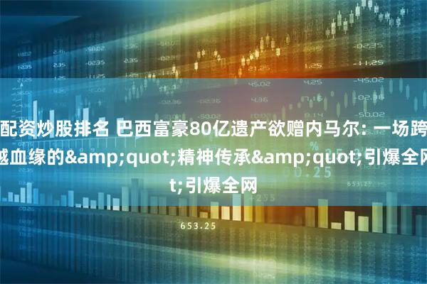 配资炒股排名 巴西富豪80亿遗产欲赠内马尔: 一场跨越血缘的"精神传承"引爆全网