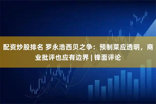 配资炒股排名 罗永浩西贝之争：预制菜应透明，商业批评也应有边界 | 锋面评论