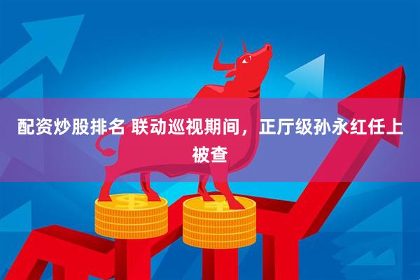 配资炒股排名 联动巡视期间，正厅级孙永红任上被查