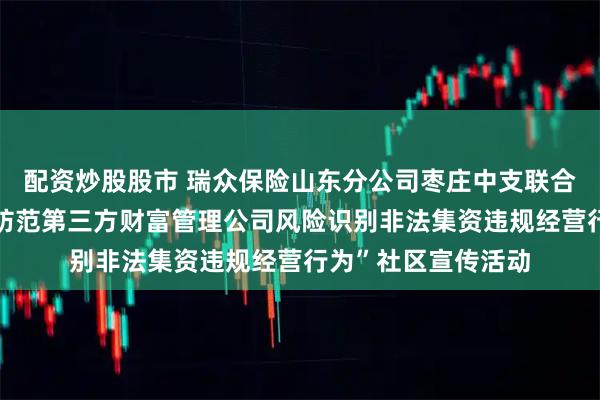 配资炒股股市 瑞众保险山东分公司枣庄中支联合峄城支公司开展“防范第三方财富管理公司风险识别非法集资违规经营行为”社区宣传活动