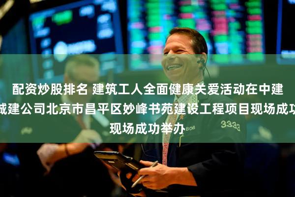 配资炒股排名 建筑工人全面健康关爱活动在中建六局城建公司北京市昌平区妙峰书苑建设工程项目现场成功举办