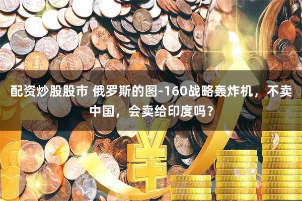 配资炒股股市 俄罗斯的图-160战略轰炸机,不卖中国,会卖给印度吗?