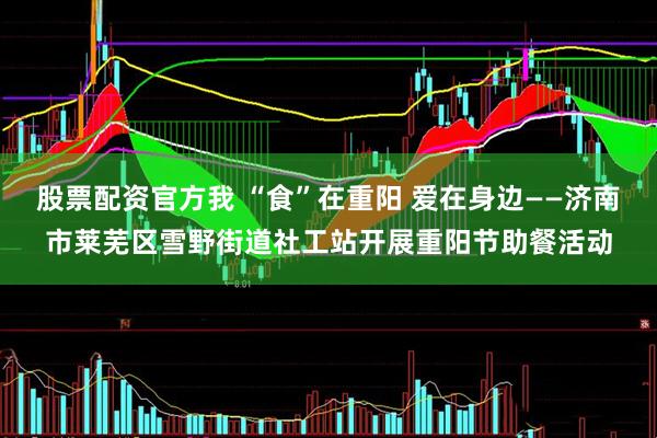 股票配资官方我 “食”在重阳 爱在身边——济南市莱芜区雪野街道社工站开展重阳节助餐活动