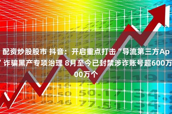 配资炒股股市 抖音：开启重点打击“导流第三方App”诈骗黑产专项治理 8月至今已封禁涉诈账号超600万个