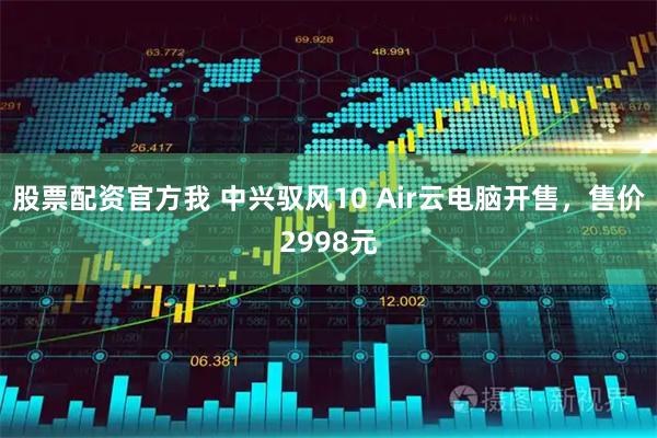 股票配资官方我 中兴驭风10 Air云电脑开售，售价2998元
