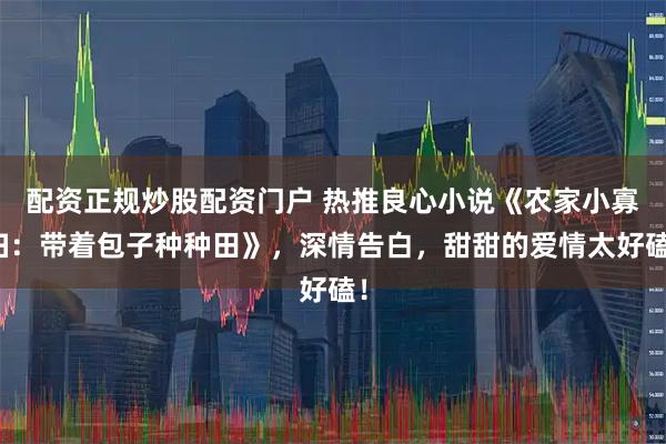 配资正规炒股配资门户 热推良心小说《农家小寡妇：带着包子种种田》，深情告白，甜甜的爱情太好磕！
