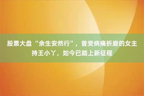 股票大盘 “余生安然行”，曾受病痛折磨的女主持王小丫，如今已踏上新征程