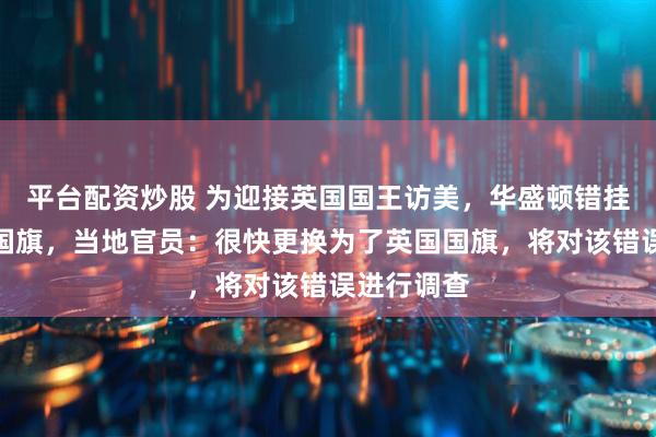 平台配资炒股 为迎接英国国王访美，华盛顿错挂澳大利亚国旗，当地官员：很快更换为了英国国旗，将对该错误进行调查