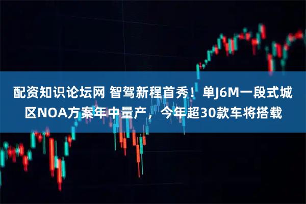配资知识论坛网 智驾新程首秀！单J6M一段式城区NOA方案年中量产，今年超30款车将搭载