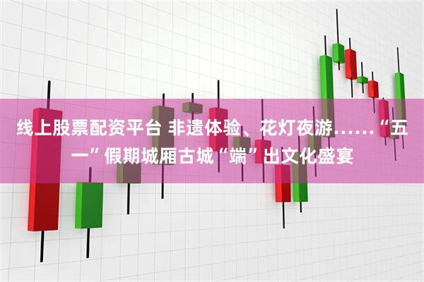 线上股票配资平台 非遗体验、花灯夜游……“五一”假期城厢古城“端”出文化盛宴