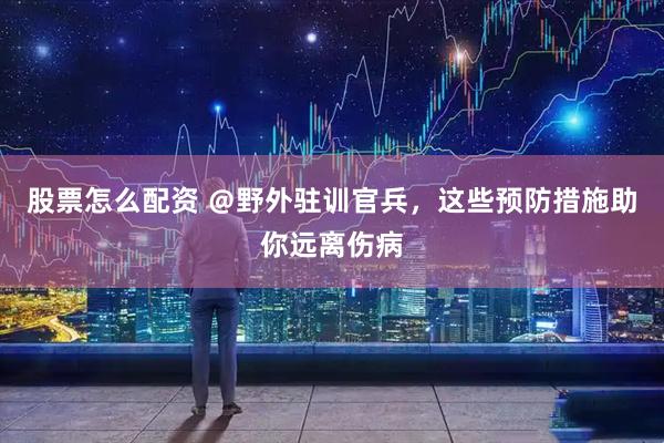 股票怎么配资 ＠野外驻训官兵，这些预防措施助你远离伤病