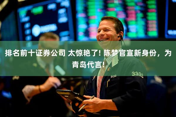 排名前十证券公司 太惊艳了! 陈梦官宣新身份，为青岛代言!
