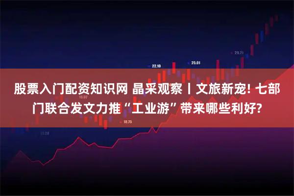 股票入门配资知识网 晶采观察丨文旅新宠! 七部门联合发文力推“工业游”带来哪些利好?
