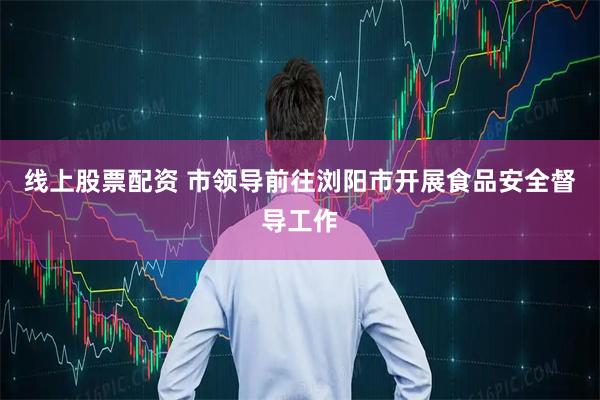 线上股票配资 市领导前往浏阳市开展食品安全督导工作