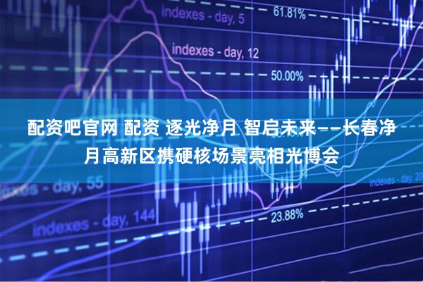 配资吧官网 配资 逐光净月 智启未来——长春净月高新区携硬核场景亮相光博会
