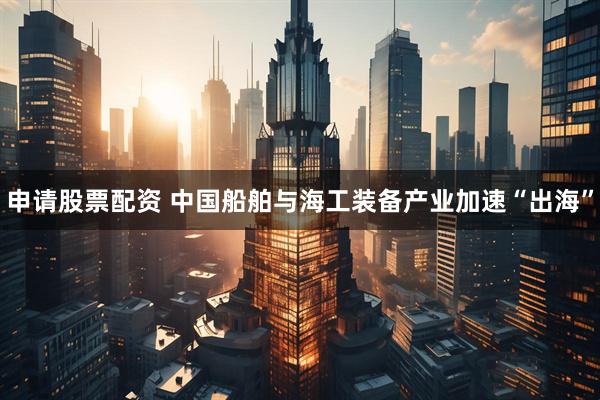申请股票配资 中国船舶与海工装备产业加速“出海”