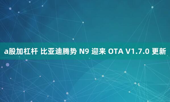 a股加杠杆 比亚迪腾势 N9 迎来 OTA V1.7.0 更新